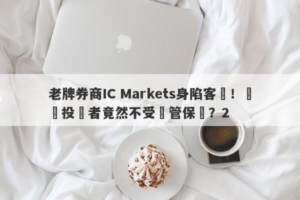 老牌券商IC Markets身陷客訴！國內投資者竟然不受監管保護？2-第1张图片-要懂汇圈网