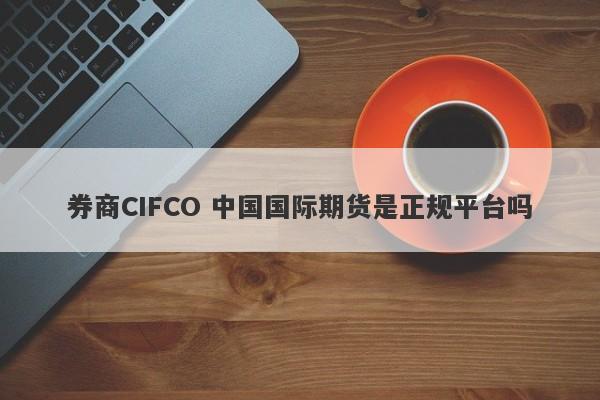 券商CIFCO 中国国际期货是正规平台吗-第1张图片-要懂汇圈网