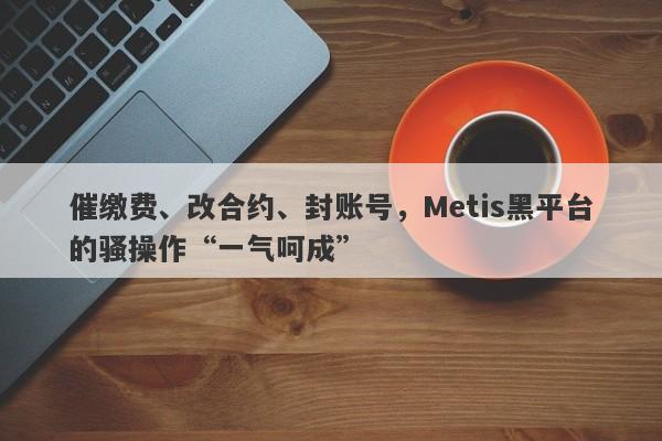 催缴费、改合约、封账号，Metis黑平台的骚操作“一气呵成”-第1张图片-要懂汇圈网