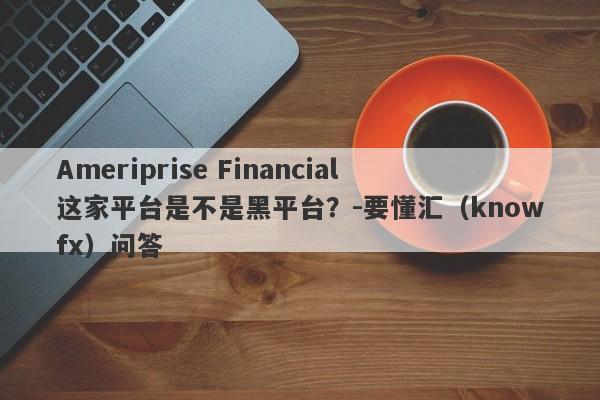 Ameriprise Financial这家平台是不是黑平台？-要懂汇（knowfx）问答-第1张图片-要懂汇圈网