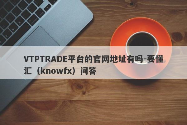 VTPTRADE平台的官网地址有吗-要懂汇（knowfx）问答-第1张图片-要懂汇圈网