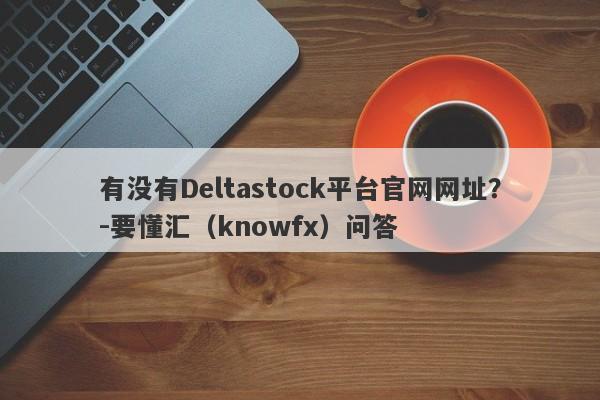 有没有Deltastock平台官网网址？-要懂汇（knowfx）问答-第1张图片-要懂汇圈网