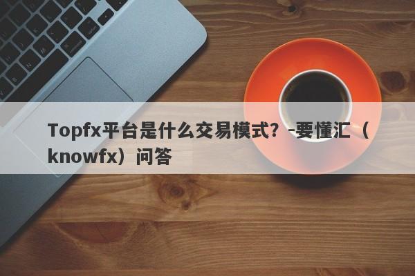 Topfx平台是什么交易模式？-要懂汇（knowfx）问答-第1张图片-要懂汇圈网