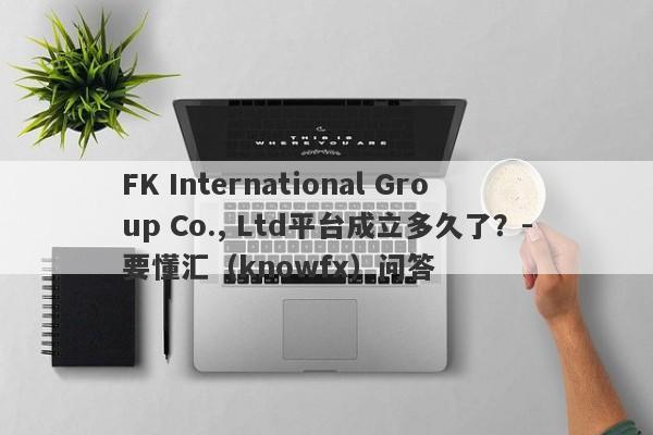 FK International Group Co., Ltd平台成立多久了？-要懂汇（knowfx）问答-第1张图片-要懂汇圈网