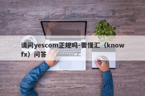 请问yescom正规吗-要懂汇（knowfx）问答-第1张图片-要懂汇圈网