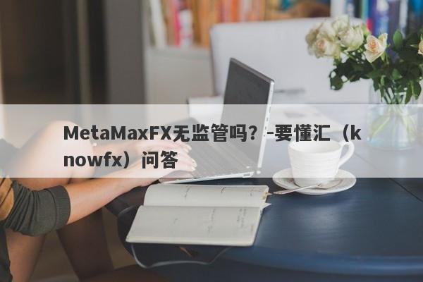 MetaMaxFX无监管吗？-要懂汇（knowfx）问答-第1张图片-要懂汇圈网