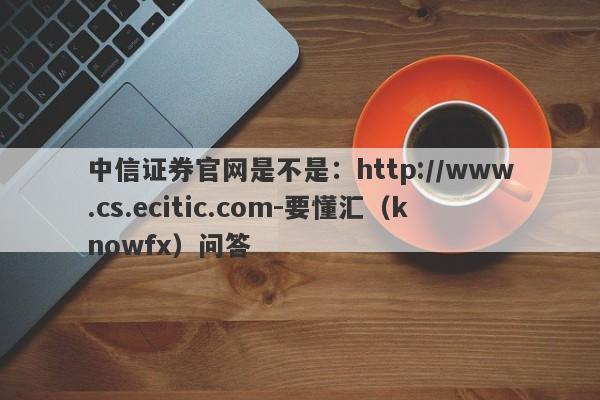 中信证券官网是不是：http://www.cs.ecitic.com-要懂汇（knowfx）问答-第1张图片-要懂汇圈网