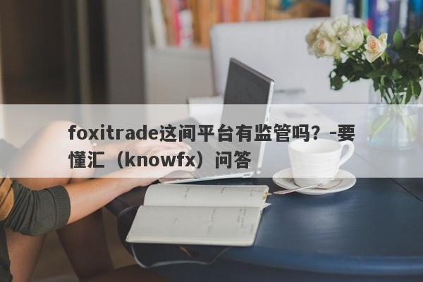 foxitrade这间平台有监管吗？-要懂汇（knowfx）问答-第1张图片-要懂汇圈网