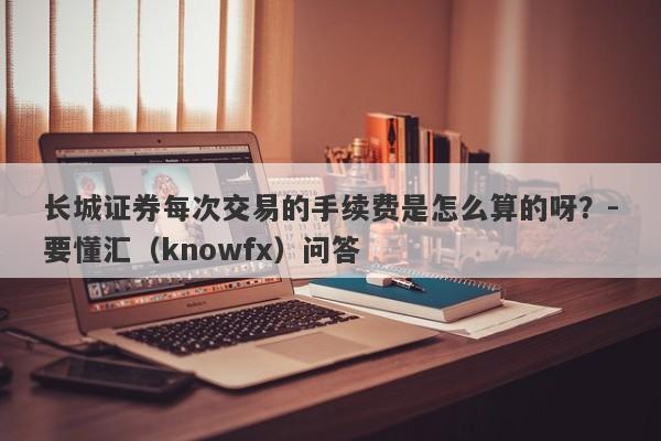 长城证券每次交易的手续费是怎么算的呀？-要懂汇（knowfx）问答-第1张图片-要懂汇圈网