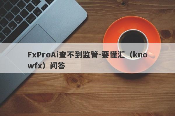 FxProAi查不到监管-要懂汇（knowfx）问答-第1张图片-要懂汇圈网