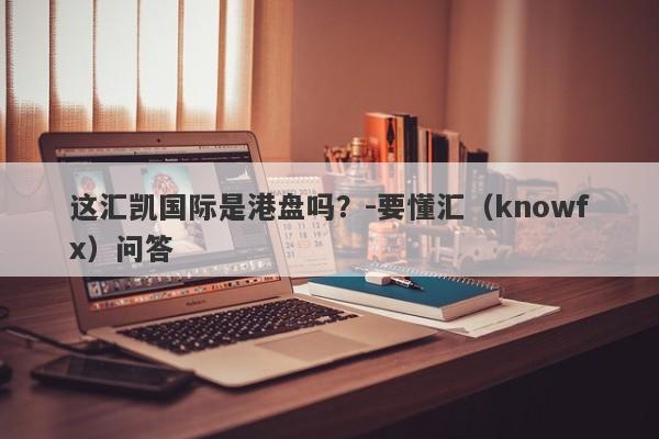 这汇凯国际是港盘吗？-要懂汇（knowfx）问答-第1张图片-要懂汇圈网