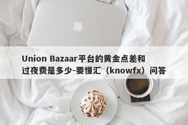 Union Bazaar平台的黄金点差和过夜费是多少-要懂汇（knowfx）问答-第1张图片-要懂汇圈网