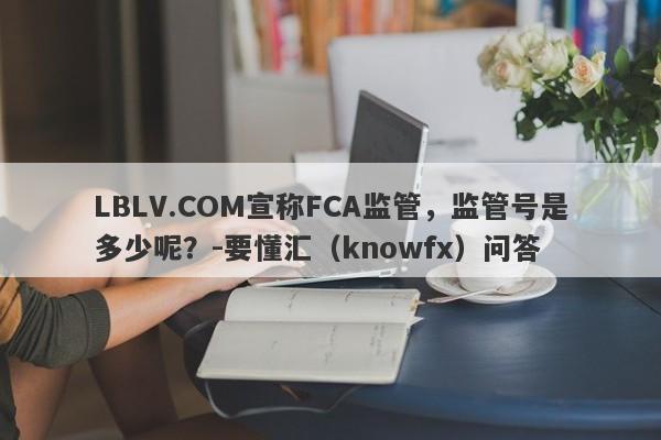 LBLV.COM宣称FCA监管，监管号是多少呢？-要懂汇（knowfx）问答-第1张图片-要懂汇圈网