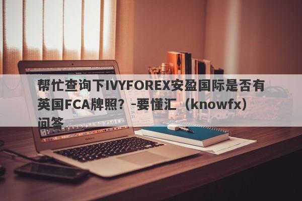 帮忙查询下IVYFOREX安盈国际是否有英国FCA牌照？-要懂汇（knowfx）问答-第1张图片-要懂汇圈网