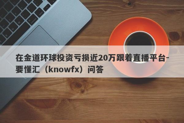 在金道环球投资亏损近20万跟着直播平台-要懂汇（knowfx）问答-第1张图片-要懂汇圈网