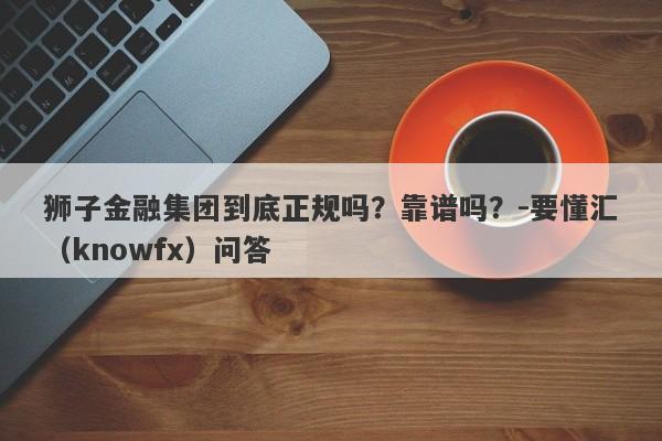 狮子金融集团到底正规吗？靠谱吗？-要懂汇（knowfx）问答-第1张图片-要懂汇圈网