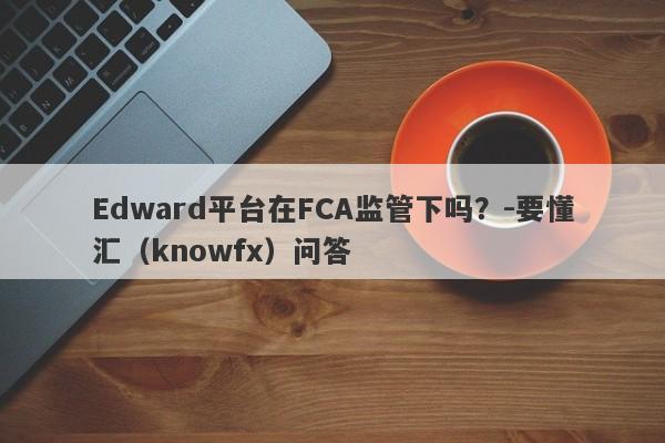 Edward平台在FCA监管下吗？-要懂汇（knowfx）问答-第1张图片-要懂汇圈网