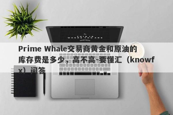 Prime Whale交易商黄金和原油的库存费是多少，高不高-要懂汇（knowfx）问答-第1张图片-要懂汇圈网