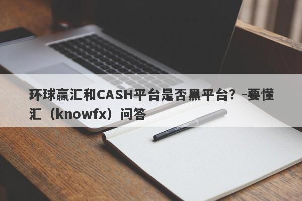 环球赢汇和CASH平台是否黑平台？-要懂汇（knowfx）问答-第1张图片-要懂汇圈网