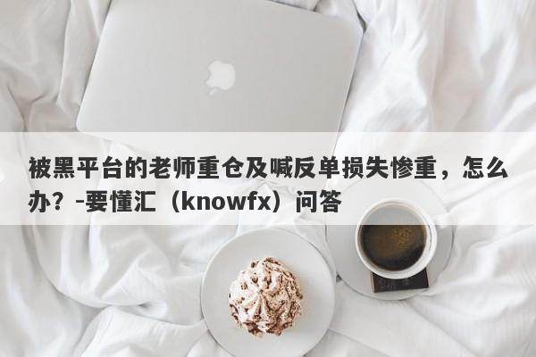 被黑平台的老师重仓及喊反单损失惨重，怎么办？-要懂汇（knowfx）问答-第1张图片-要懂汇圈网