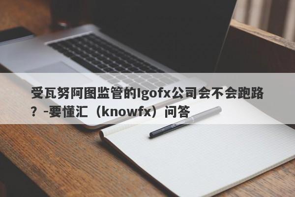 受瓦努阿图监管的Igofx公司会不会跑路？-要懂汇（knowfx）问答-第1张图片-要懂汇圈网