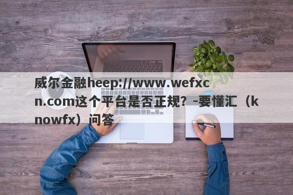 威尔金融heep://www.wefxcn.com这个平台是否正规？-要懂汇（knowfx）问答-第1张图片-要懂汇圈网