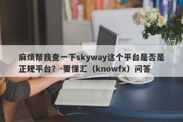 麻烦帮我查一下skyway这个平台是否是正规平台？-要懂汇（knowfx）问答-第1张图片-要懂汇圈网