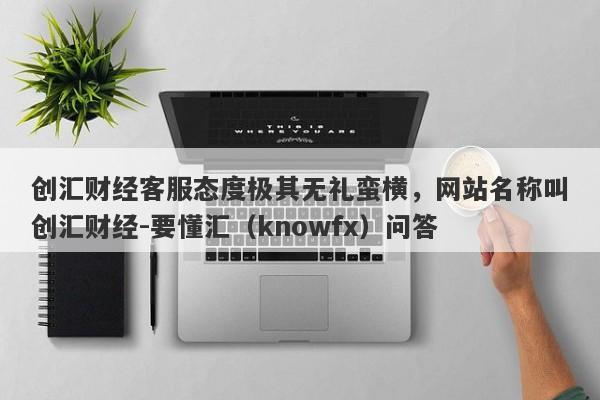 创汇财经客服态度极其无礼蛮横，网站名称叫创汇财经-要懂汇（knowfx）问答-第1张图片-要懂汇圈网