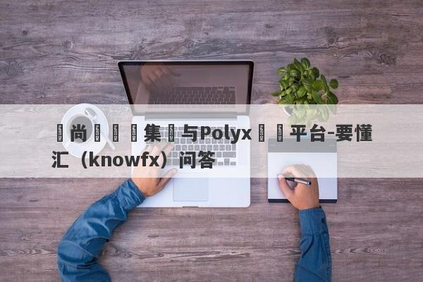 呂尚傑詐騙集團与Polyx詐騙平台-要懂汇（knowfx）问答-第1张图片-要懂汇圈网