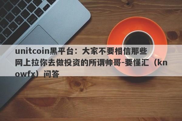 unitcoin黑平台：大家不要相信那些网上拉你去做投资的所谓帅哥-要懂汇（knowfx）问答-第1张图片-要懂汇圈网