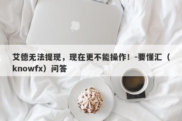 艾德无法提现，现在更不能操作！-要懂汇（knowfx）问答-第1张图片-要懂汇圈网