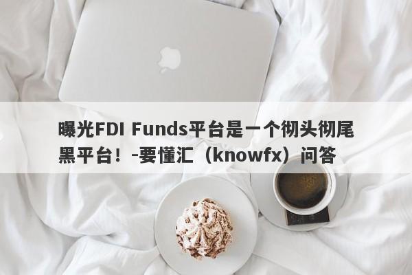 曝光FDI Funds平台是一个彻头彻尾黑平台！-要懂汇（knowfx）问答-第1张图片-要懂汇圈网