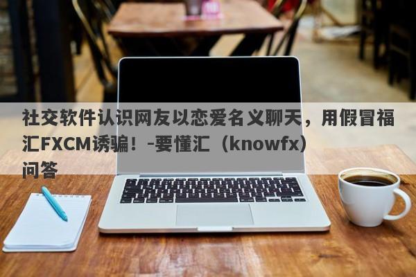 社交软件认识网友以恋爱名义聊天，用假冒福汇FXCM诱骗！-要懂汇（knowfx）问答-第1张图片-要懂汇圈网