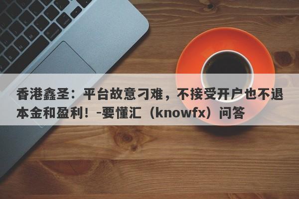 香港鑫圣：平台故意刁难，不接受开户也不退本金和盈利！-要懂汇（knowfx）问答-第1张图片-要懂汇圈网