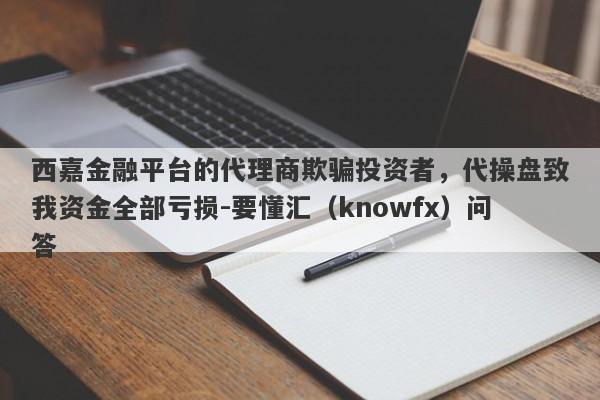 西嘉金融平台的代理商欺骗投资者，代操盘致我资金全部亏损-要懂汇（knowfx）问答-第1张图片-要懂汇圈网