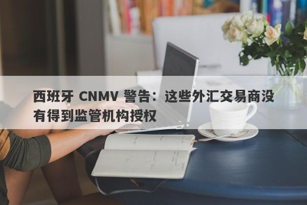 西班牙 CNMV 警告：这些外汇交易商没有得到监管机构授权-第1张图片-要懂汇圈网