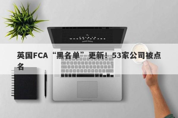 英国FCA“黑名单”更新！53家公司被点名-第1张图片-要懂汇圈网