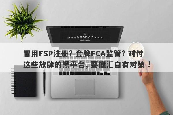 冒用FSP注册? 套牌FCA监管? 对付这些放肆的黑平台, 要懂汇自有对策 !-第1张图片-要懂汇圈网