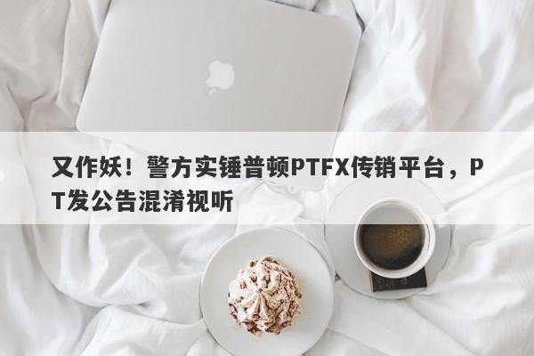 又作妖！警方实锤普顿PTFX传销平台，PT发公告混淆视听-第1张图片-要懂汇圈网