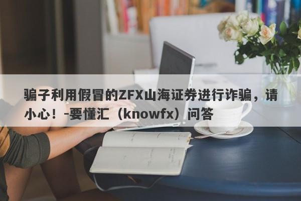 骗子利用假冒的ZFX山海证券进行诈骗，请小心！-要懂汇（knowfx）问答-第1张图片-要懂汇圈网