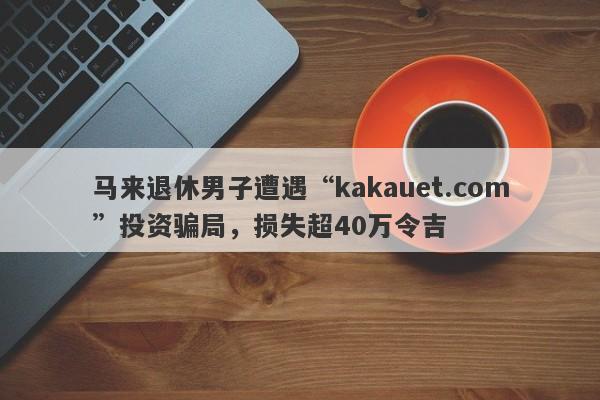 马来退休男子遭遇“kakauet.com”投资骗局，损失超40万令吉-第1张图片-要懂汇圈网