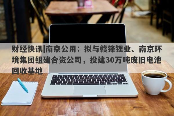 财经快讯|南京公用：拟与赣锋锂业、南京环境集团组建合资公司，投建30万吨废旧电池回收基地-第1张图片-要懂汇圈网