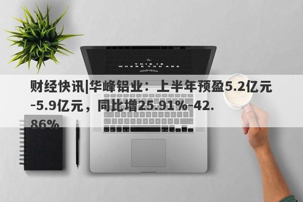 财经快讯|华峰铝业：上半年预盈5.2亿元-5.9亿元，同比增25.91%-42.86%-第1张图片-要懂汇圈网