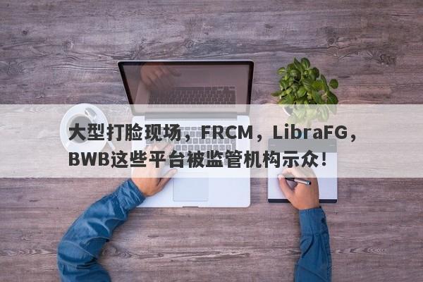 大型打脸现场，FRCM，LibraFG，BWB这些平台被监管机构示众！-第1张图片-要懂汇圈网