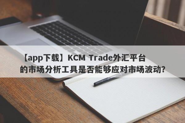 【app下载】KCM Trade外汇平台的市场分析工具是否能够应对市场波动？
-第1张图片-要懂汇圈网