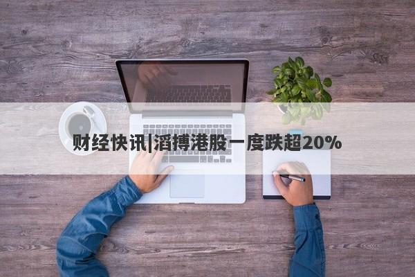 财经快讯|滔搏港股一度跌超20%-第1张图片-要懂汇圈网