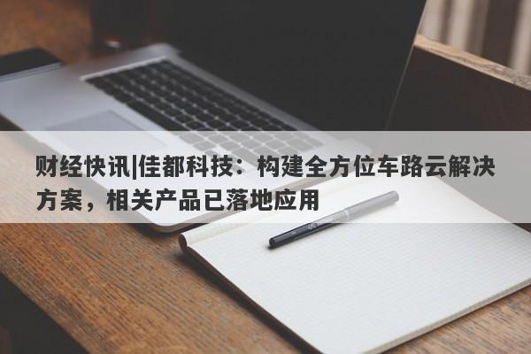 财经快讯|佳都科技：构建全方位车路云解决方案，相关产品已落地应用-第1张图片-要懂汇圈网