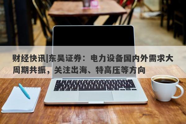 财经快讯|东吴证券：电力设备国内外需求大周期共振，关注出海、特高压等方向-第1张图片-要懂汇圈网