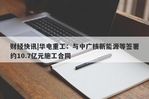 财经快讯|华电重工：与中广核新能源等签署约10.7亿元施工合同-第1张图片-要懂汇圈网