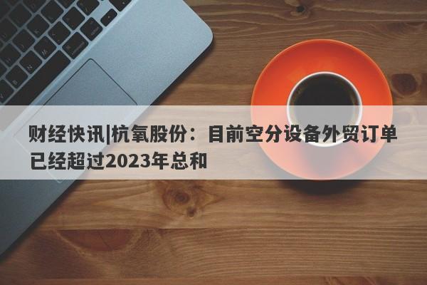 财经快讯|杭氧股份：目前空分设备外贸订单已经超过2023年总和-第1张图片-要懂汇圈网